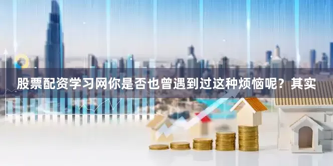 股票配资学习网你是否也曾遇到过这种烦恼呢？其实