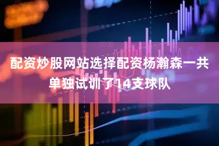 配资炒股网站选择配资杨瀚森一共单独试训了14支球队