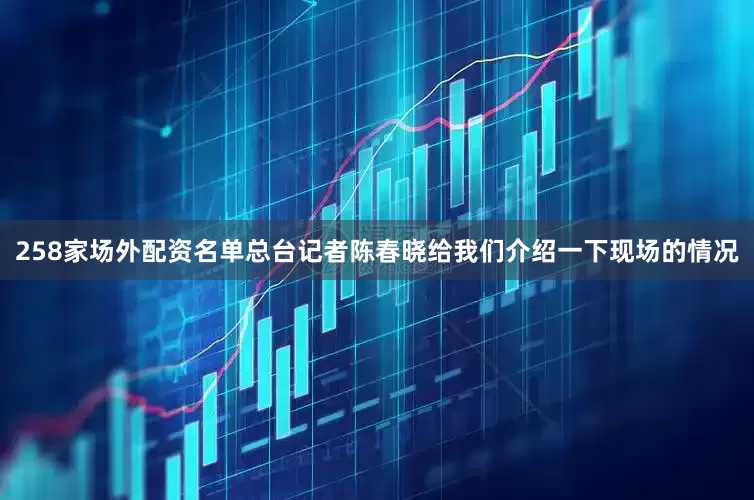 258家场外配资名单总台记者陈春晓给我们介绍一下现场的情况