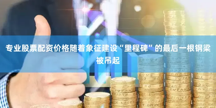 专业股票配资价格随着象征建设“里程碑”的最后一根钢梁被吊起