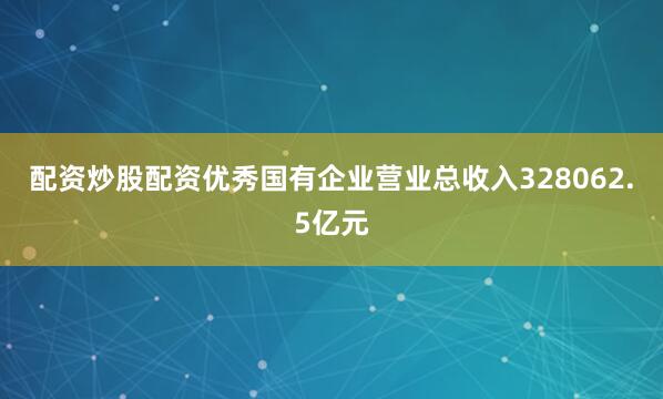 配资炒股配资优秀国有企业营业总收入328062.5亿元