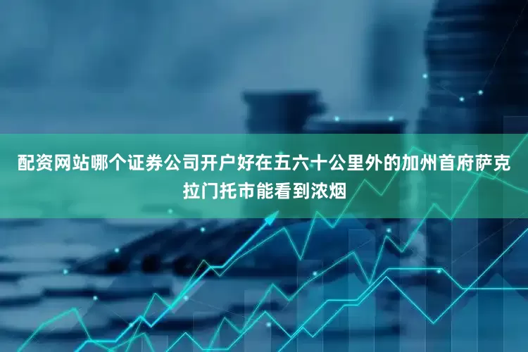 配资网站哪个证券公司开户好在五六十公里外的加州首府萨克拉门托市能看到浓烟