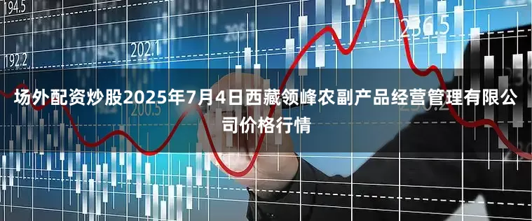 场外配资炒股2025年7月4日西藏领峰农副产品经营管理有限公司价格行情