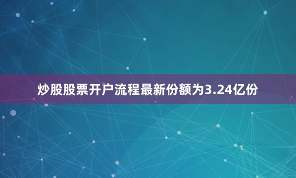 炒股股票开户流程最新份额为3.24亿份