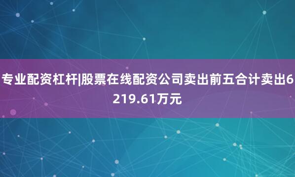 专业配资杠杆|股票在线配资公司卖出前五合计卖出6219.61万元