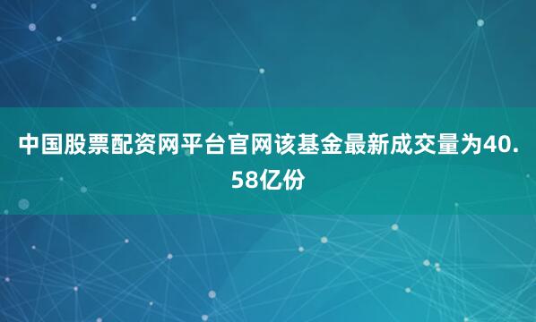 中国股票配资网平台官网该基金最新成交量为40.58亿份