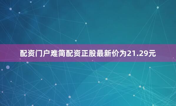 配资门户难简配资正股最新价为21.29元