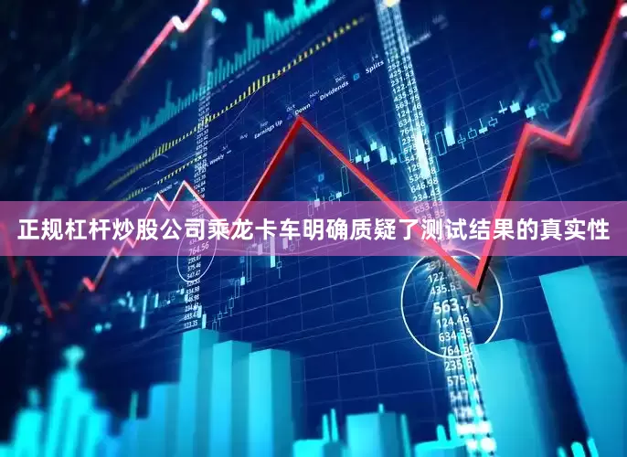 正规杠杆炒股公司乘龙卡车明确质疑了测试结果的真实性