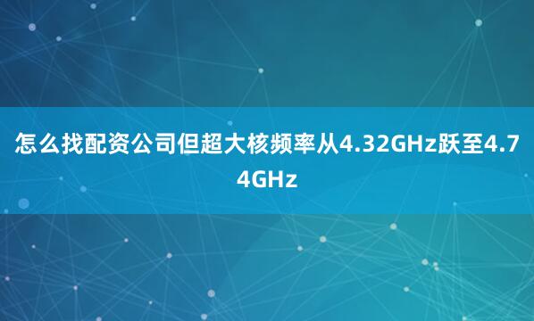怎么找配资公司但超大核频率从4.32GHz跃至4.74GHz