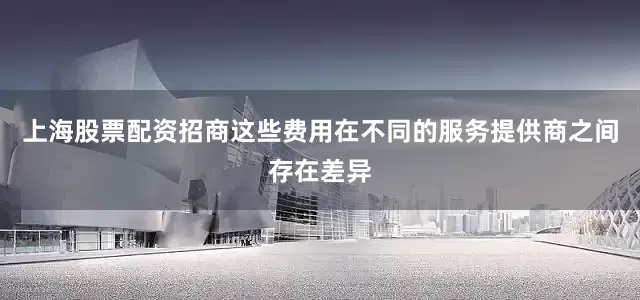 上海股票配资招商这些费用在不同的服务提供商之间存在差异