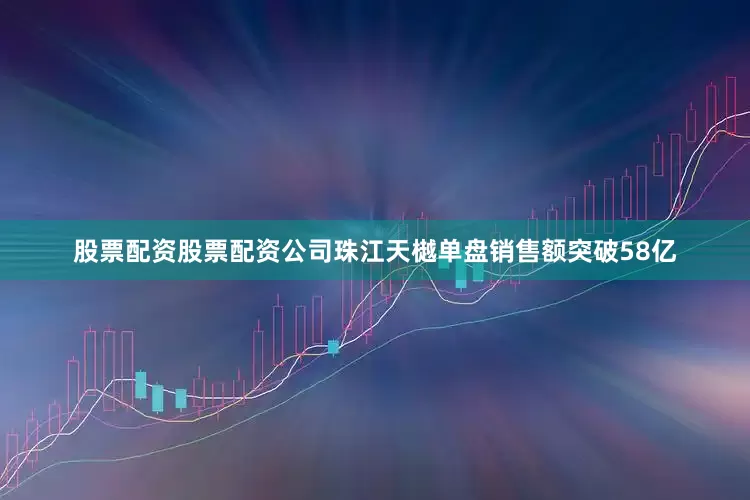 股票配资股票配资公司珠江天樾单盘销售额突破58亿