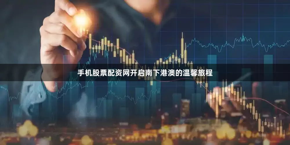 手机股票配资网开启南下港澳的温馨旅程