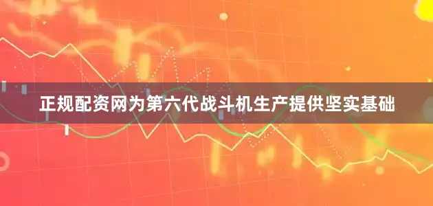 正规配资网为第六代战斗机生产提供坚实基础