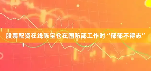 股票配资在线陈宝仓在国防部工作时“郁郁不得志”