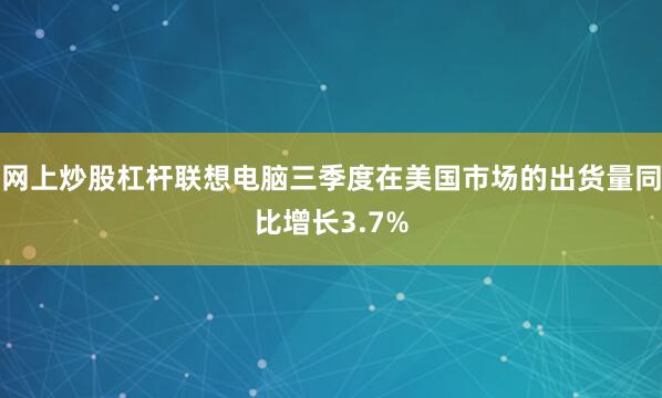 网上炒股杠杆联想电脑三季度在美国市场的出货量同比增长3.7%