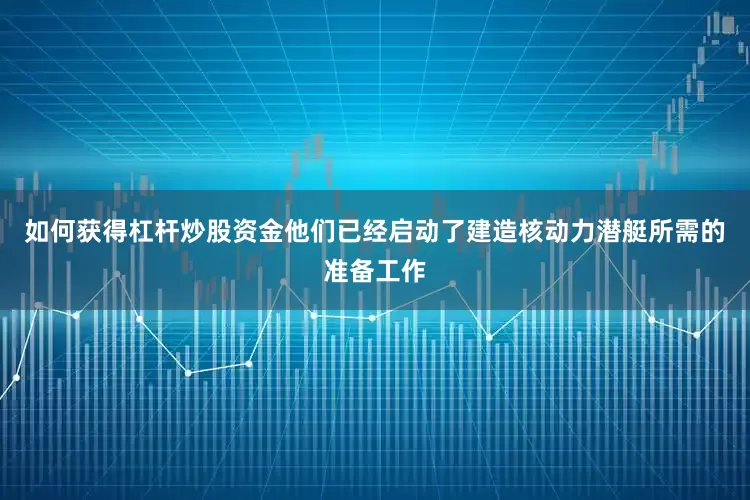 如何获得杠杆炒股资金他们已经启动了建造核动力潜艇所需的准备工作