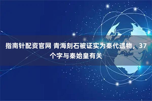 指南针配资官网 青海刻石被证实为秦代遗物，37个字与秦始皇有关