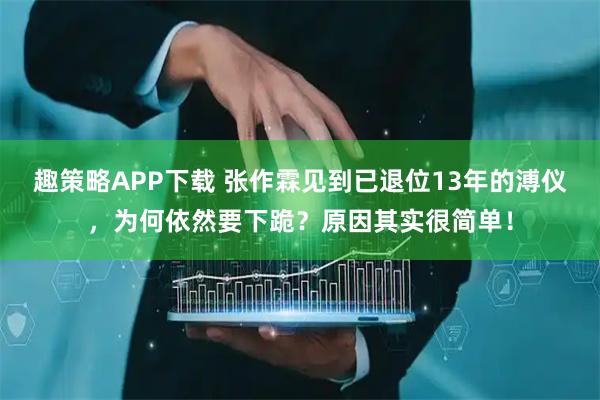 趣策略APP下载 张作霖见到已退位13年的溥仪，为何依然要下跪？原因其实很简单！